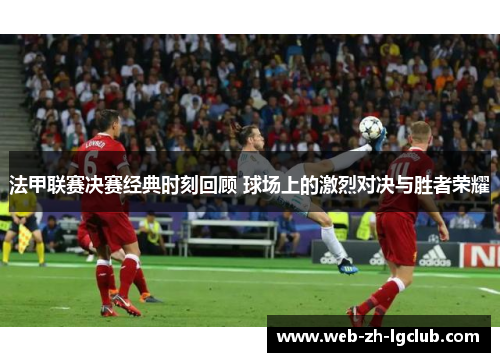 法甲联赛决赛经典时刻回顾 球场上的激烈对决与胜者荣耀