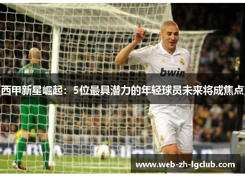 西甲新星崛起:5位最具潜力的年轻球员未来将成焦点 西甲新星崛起:5位最具潜力的年轻球员未来将成焦点