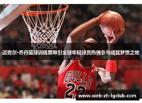 迈克尔·乔丹篮球训练营吸引全球年轻球员热情参与成就梦想之地