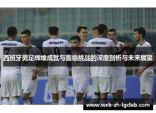 西班牙男足辉煌成就与面临挑战的深度剖析与未来展望